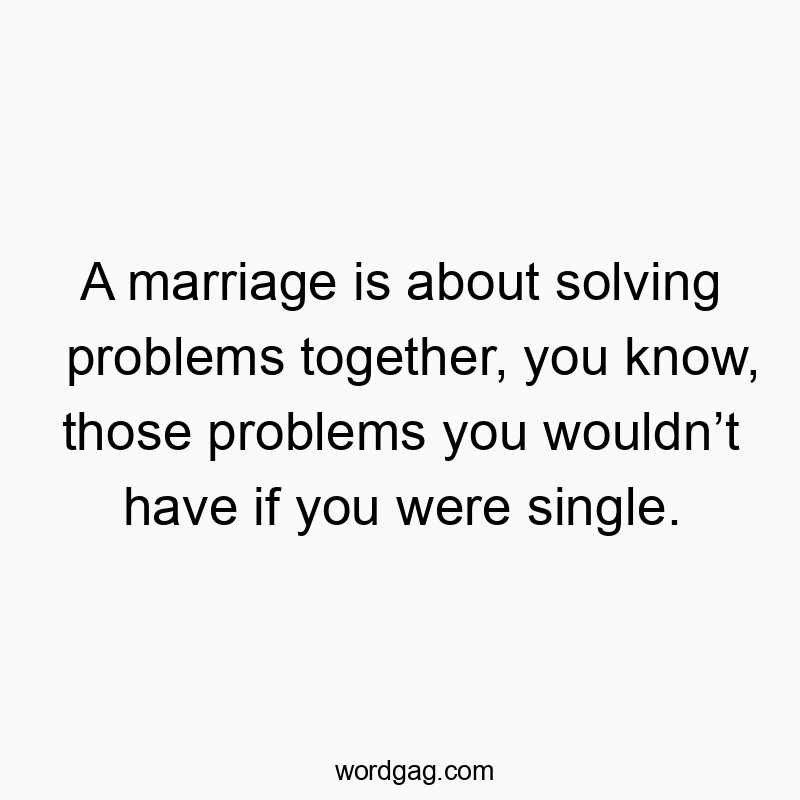 A marriage is about solving problems together, you know, those problems you wouldn’t have if you were single.