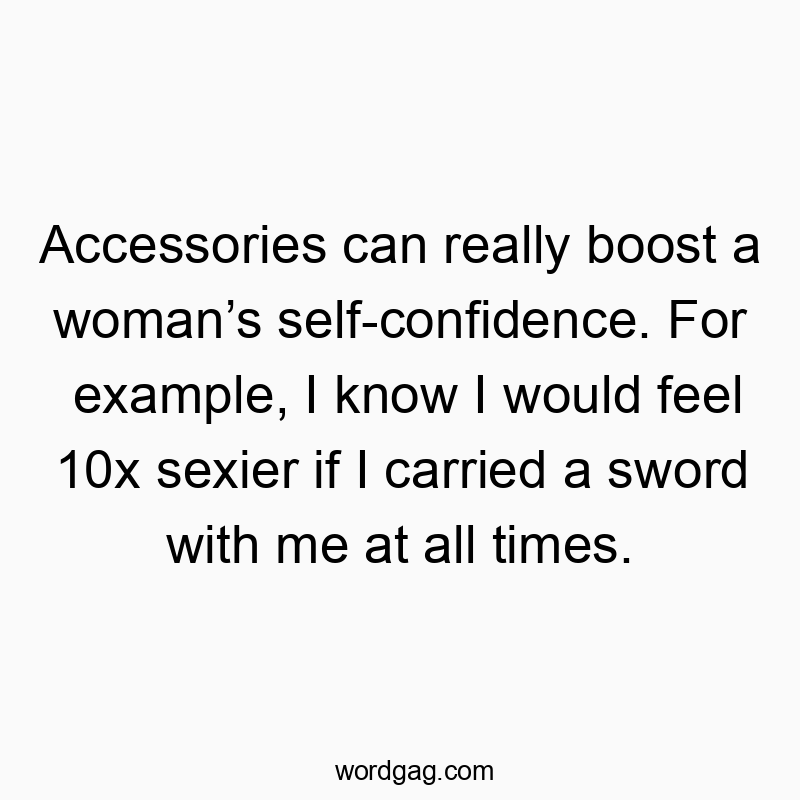 Accessories can really boost a woman’s self-confidence. For example, I know I would feel 10x sexier if I carried a sword with me at all times.