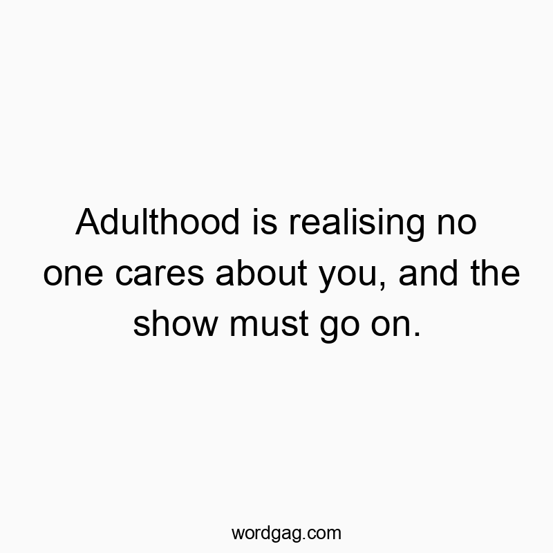 Adulthood is realising no one cares about you, and the show must go on.