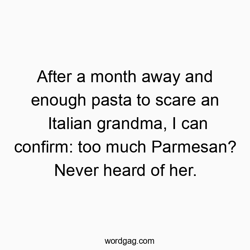 Funny never quotes - After a month away and enough pasta to scare an Italian grandma, I can confirm: too much Parmesan? Never heard of her.