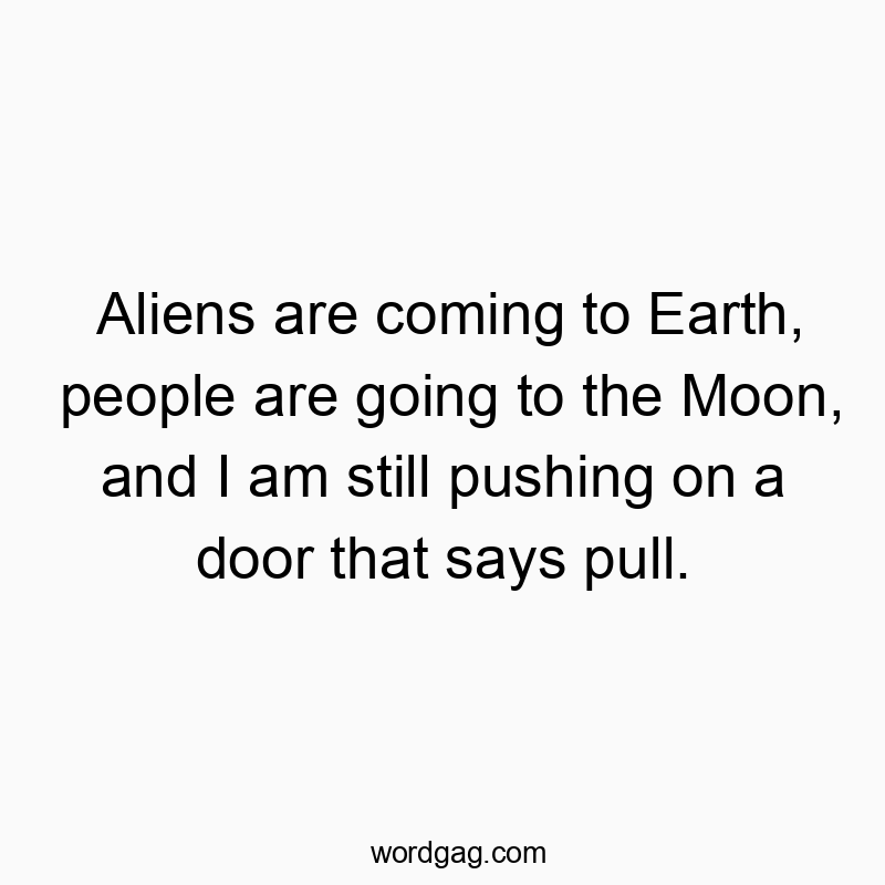 Aliens are coming to Earth, people are going to the Moon, and I am still pushing on a door that says pull.