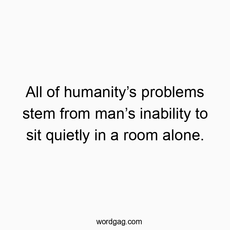 All of humanity’s problems stem from man’s inability to sit quietly in a room alone.