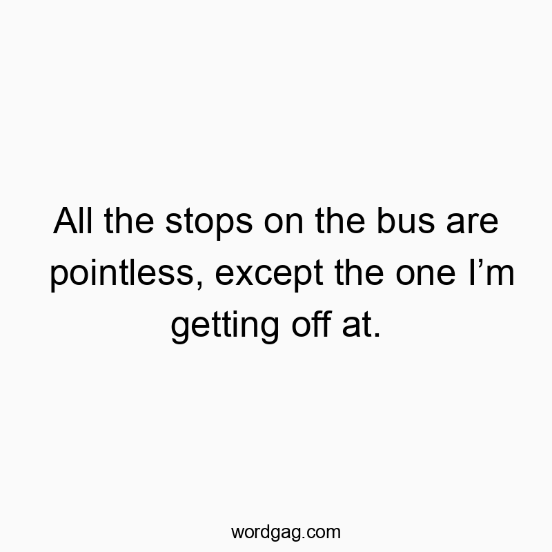 All the stops on the bus are pointless, except the one Iโm getting off at.