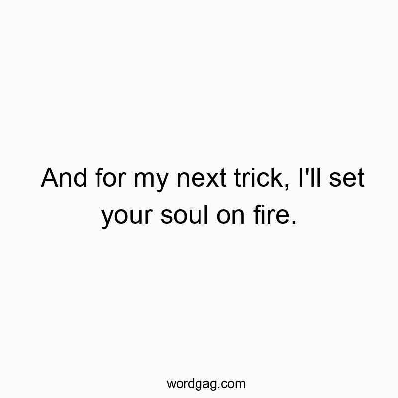 And for my next trick, I’ll set your soul on fire.