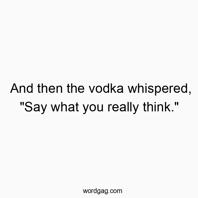 And then the vodka whispered, “Say what you really think.”