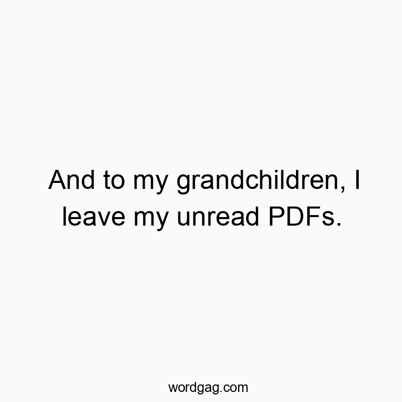 And to my grandchildren, I leave my unread PDFs.