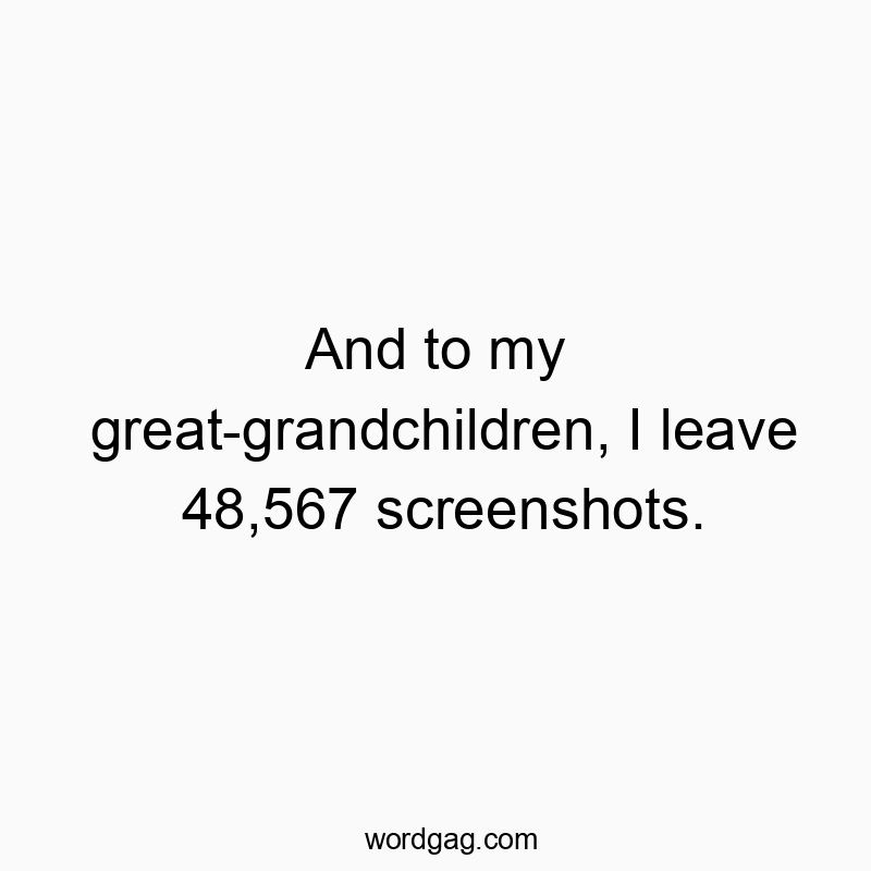 And to my great-grandchildren, I leave 48,567 screenshots.