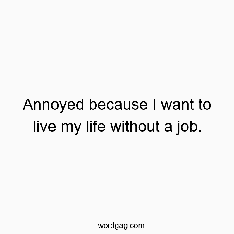 Annoyed because I want to live my life without a job.