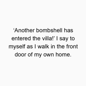 ‘Another bombshell has entered the villa!’ I say to myself as I walk in the front door of my own home.