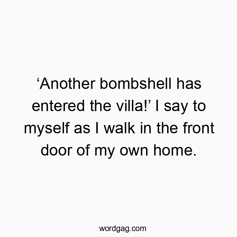 โAnother bombshell has entered the villa!โ I say to myself as I walk in the front door of my own home.