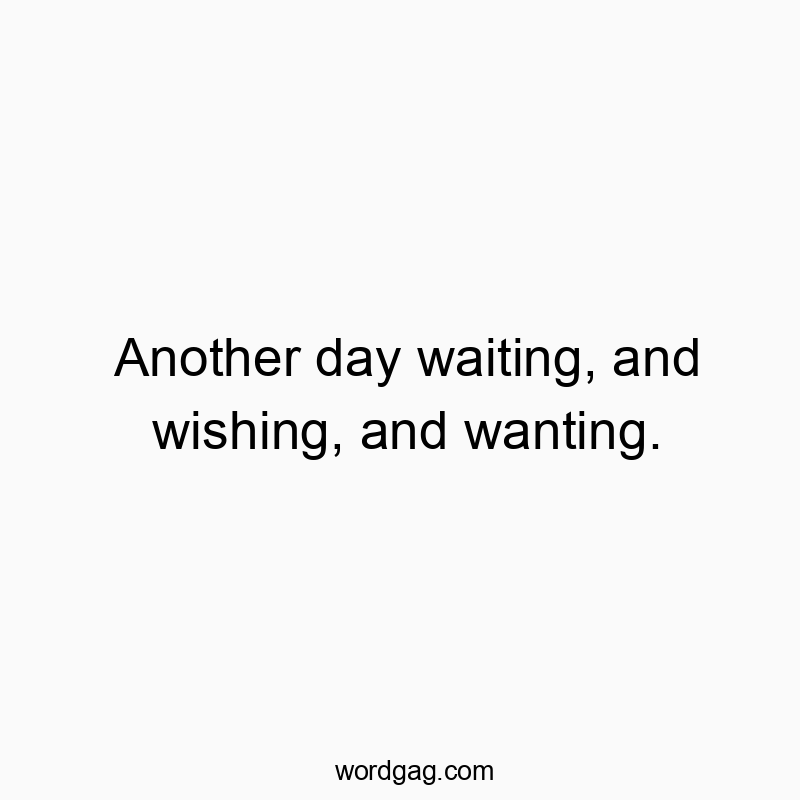 Another day waiting, and wishing, and wanting.