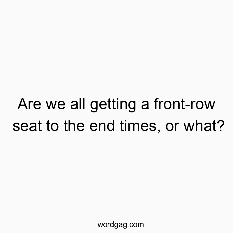 Are we all getting a front-row seat to the end times, or what?