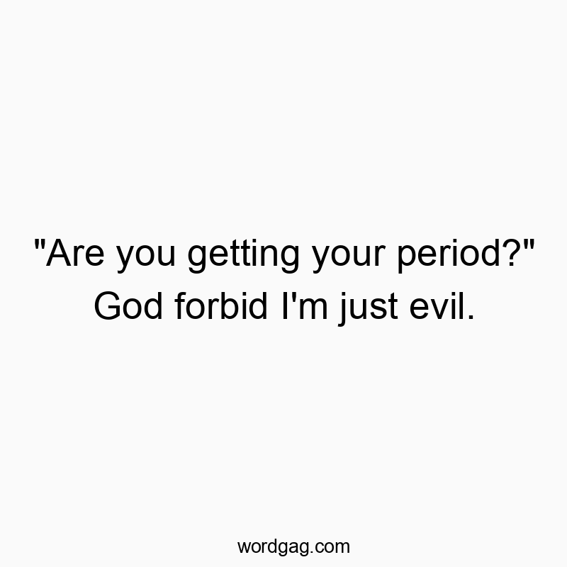 “Are you getting your period?” God forbid I’m just evil.