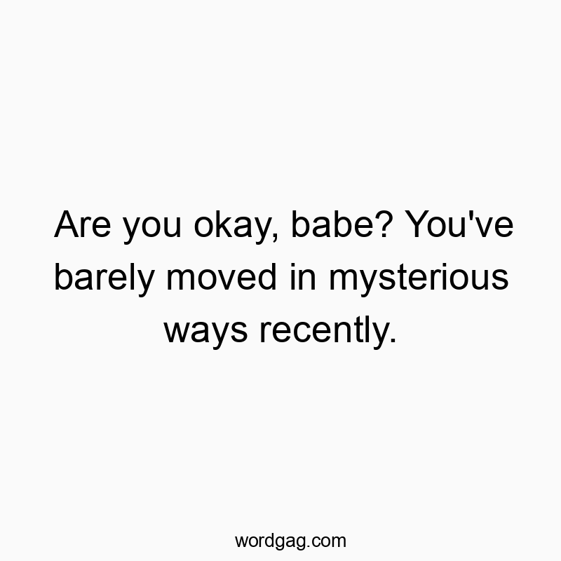 Are you okay, babe? You’ve barely moved in mysterious ways recently.