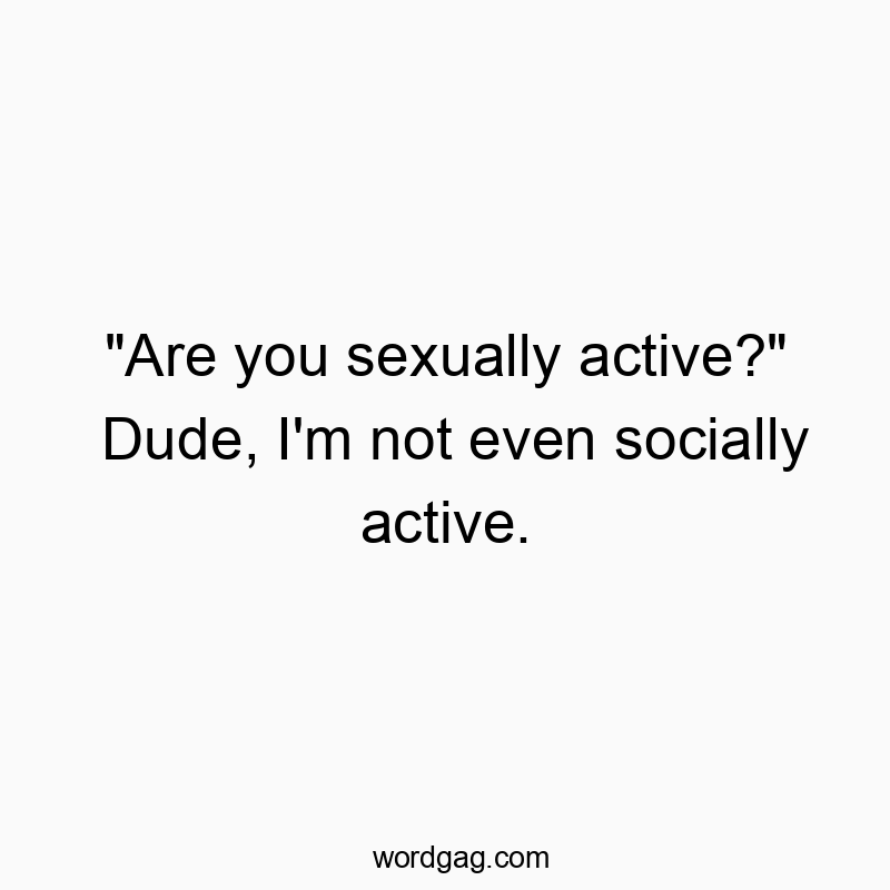 “Are you sexually active?” Dude, I’m not even socially active.
