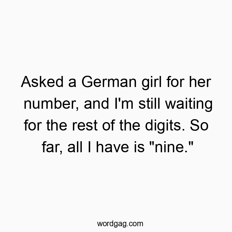 Asked a German girl for her number, and I’m still waiting for the rest of the digits. So far, all I have is “nine.”
