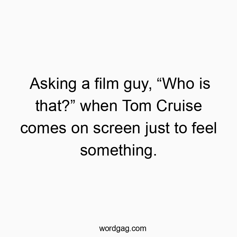 Asking a film guy, “Who is that?” when Tom Cruise comes on screen just to feel something.