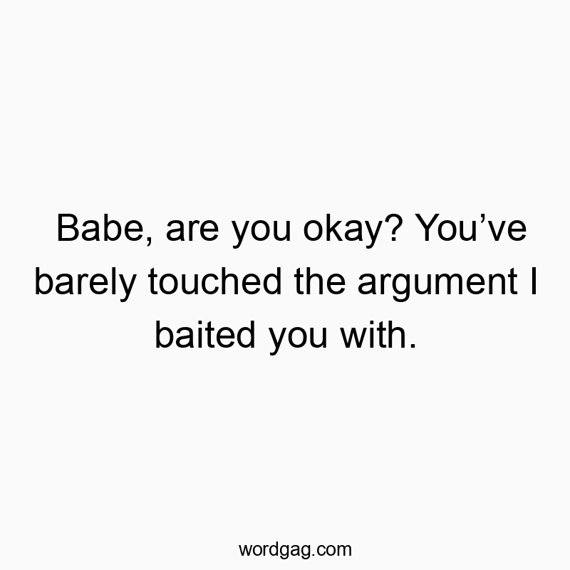 Babe, are you okay? Youโve barely touched the argument I baited you with.