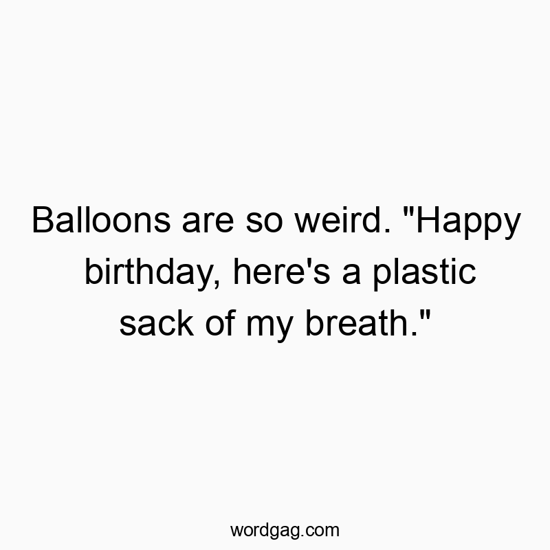 Balloons are so weird. “Happy birthday, here’s a plastic sack of my breath.”