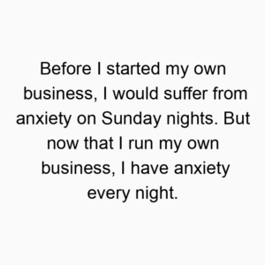 Before I started my own business, I would suffer from anxiety on Sunday nights. But now that I run my own business, I have anxiety every night.