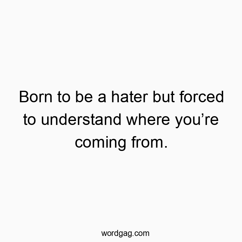 Born to be a hater but forced to understand where youโre coming from.