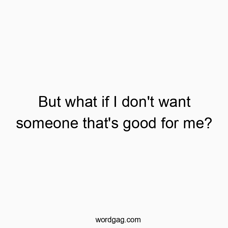 But what if I don’t want someone that’s good for me?