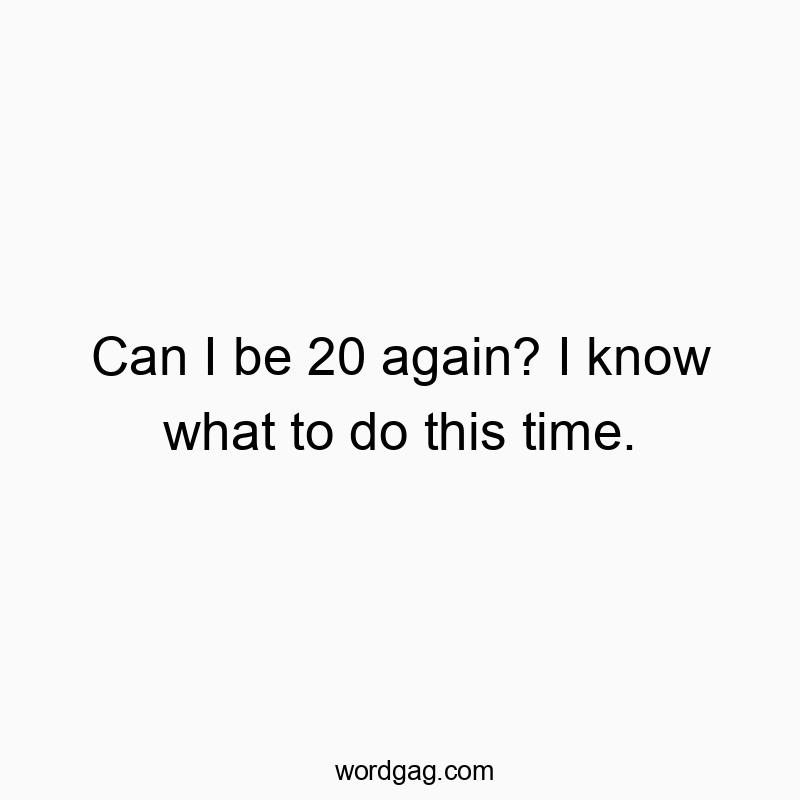 Can I be 20 again? I know what to do this time.