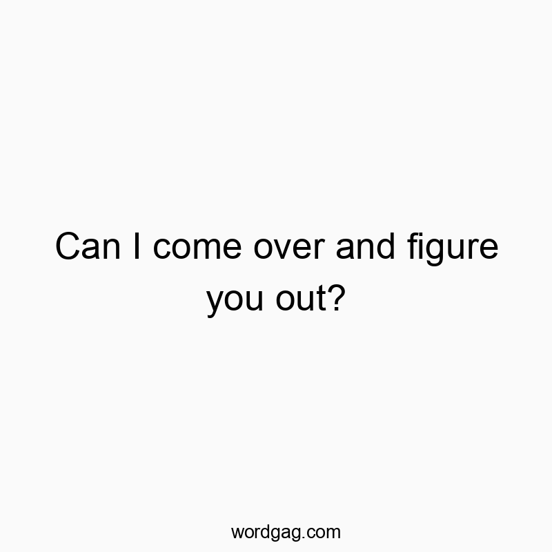Can I come over and figure you out?