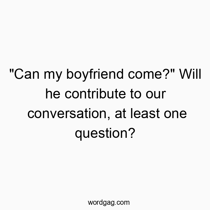“Can my boyfriend come?” Will he contribute to our conversation, at least one question?