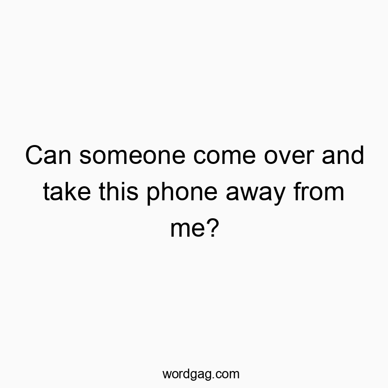 Can someone come over and take this phone away from me?