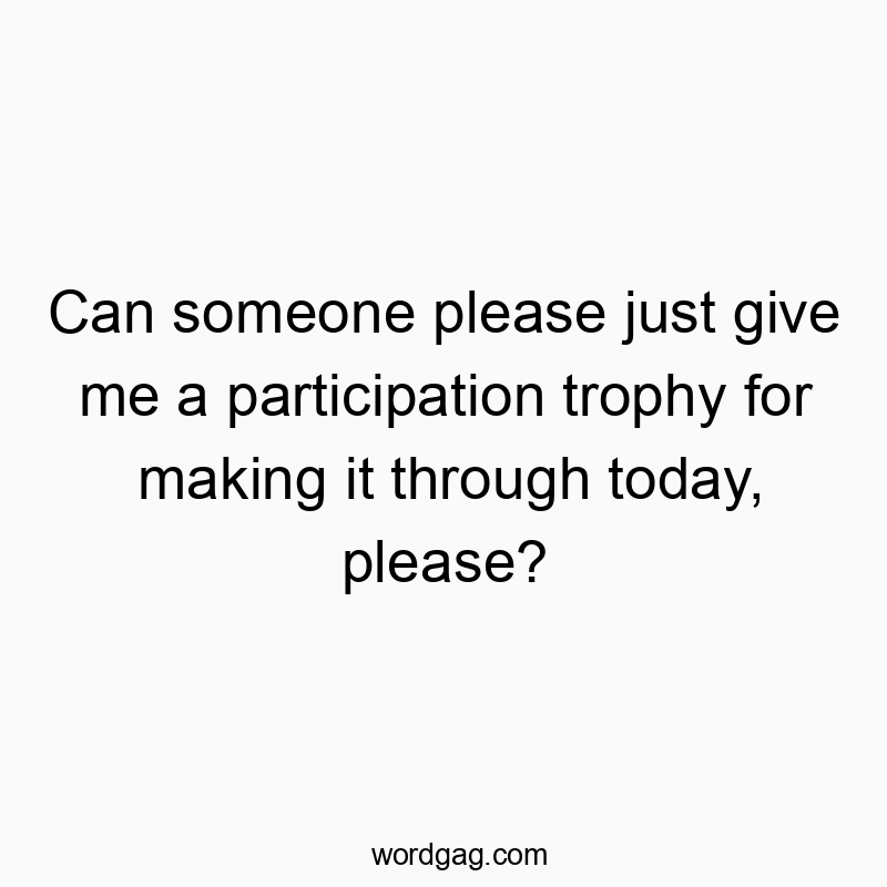Can someone please just give me a participation trophy for making it through today, please?