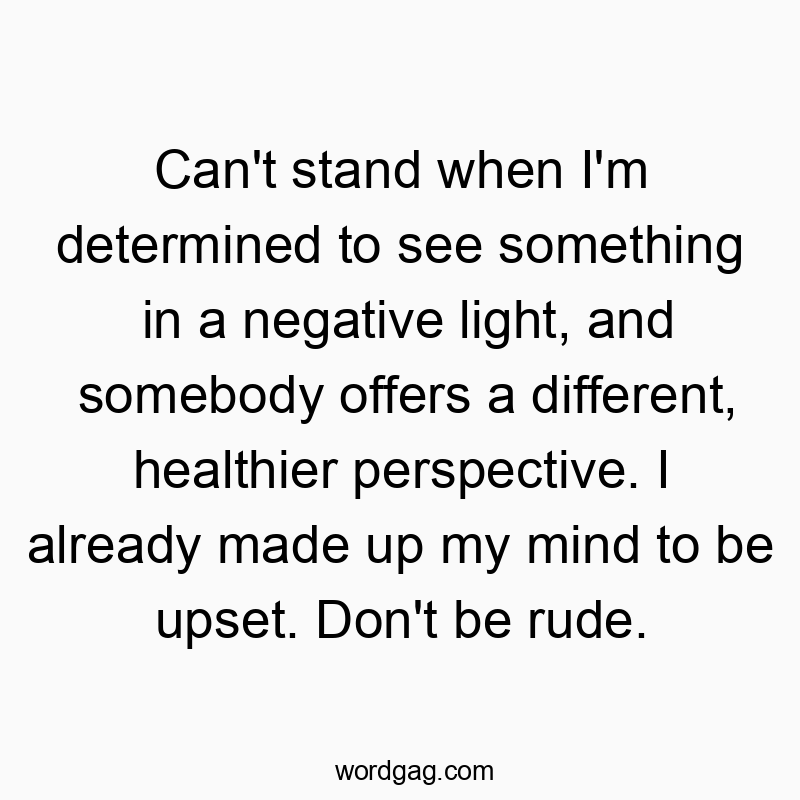 Can’t stand when I’m determined to see something in a negative light, and somebody offers a different, healthier perspective. I already made up my mind to be upset. Don’t be rude.