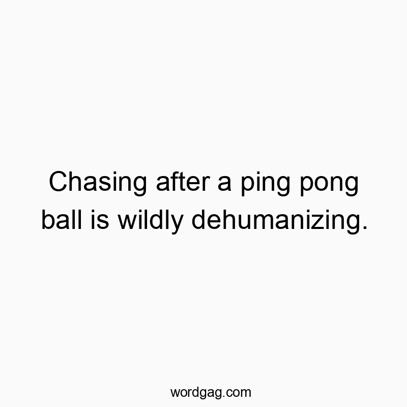 Chasing after a ping pong ball is wildly dehumanizing.