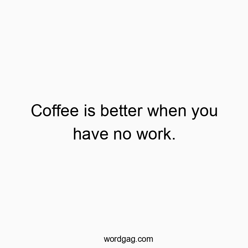 Coffee is better when you have no work.