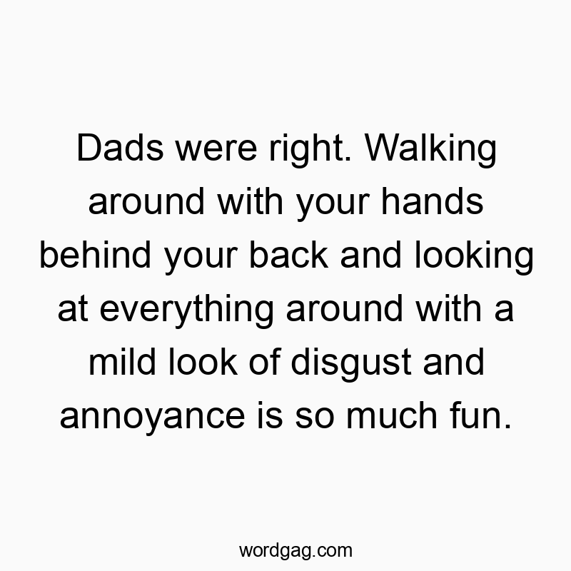 Dads were right. Walking around with your hands behind your back and looking at everything around with a mild look of disgust and annoyance is so much fun.