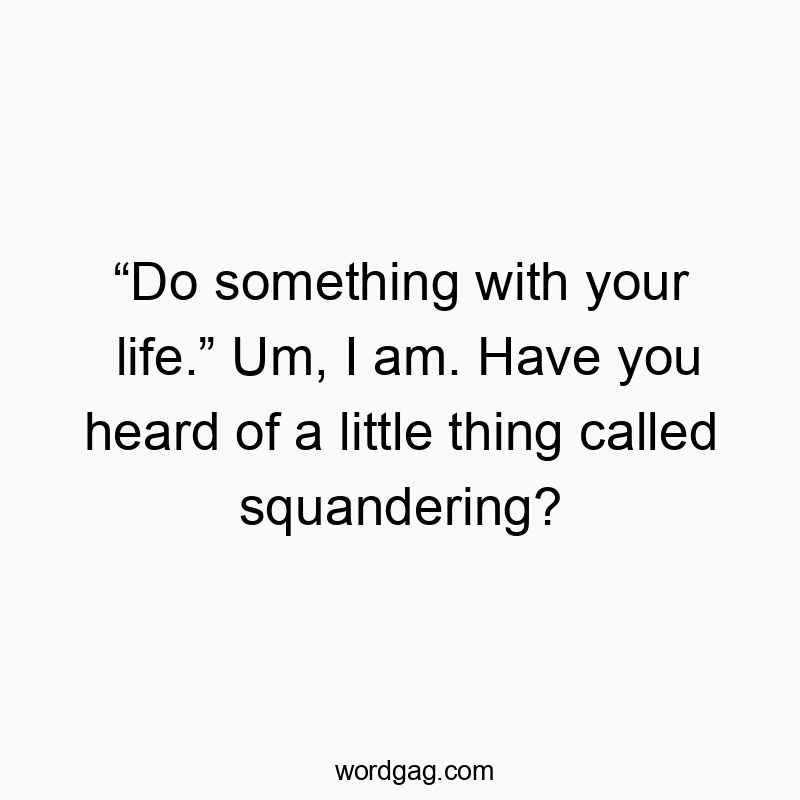 Funny thing quotes - “Do something with your life.” Um, I am. Have you heard of a little thing called squandering?