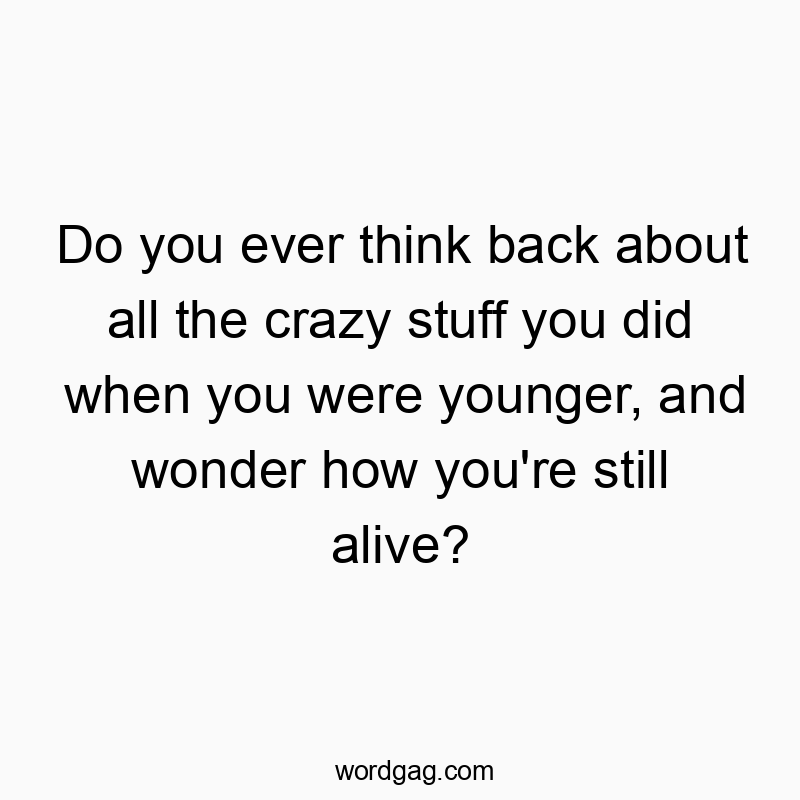 Do you ever think back about all the crazy stuff you did when you were younger, and wonder how you’re still alive?