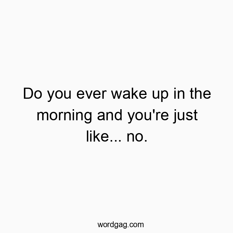 Do you ever wake up in the morning and you’re just like… no.