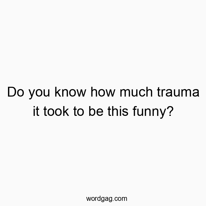 Do you know how much trauma it took to be this funny?