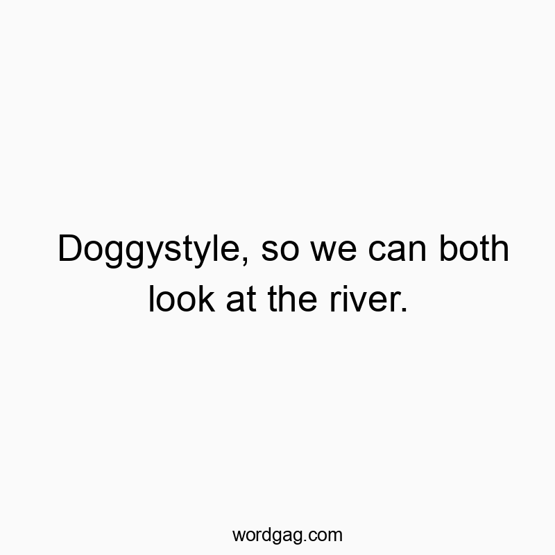 Doggystyle, so we can both look at the river.
