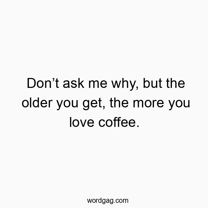 Don’t ask me why, but the older you get, the more you love coffee.