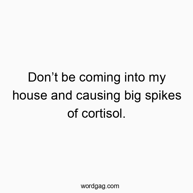Donโt be coming into my house and causing big spikes of cortisol.