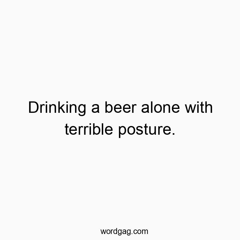 Drinking a beer alone with terrible posture.