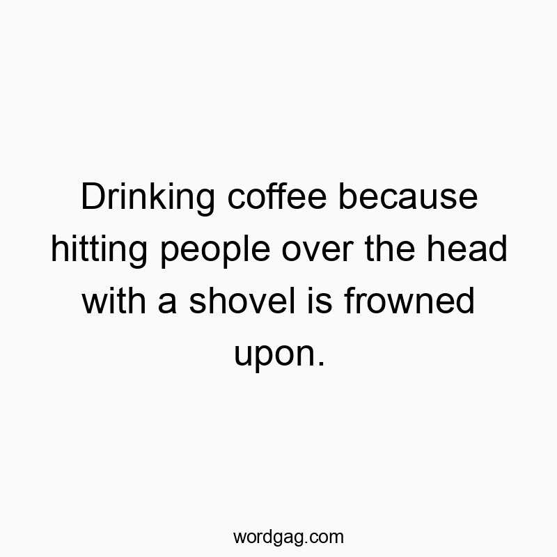 Drinking coffee because hitting people over the head with a shovel is frowned upon.
