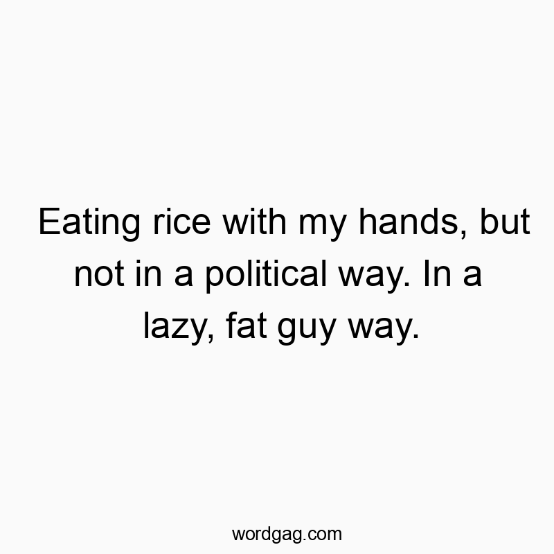 Eating rice with my hands, but not in a political way. In a lazy, fat guy way.