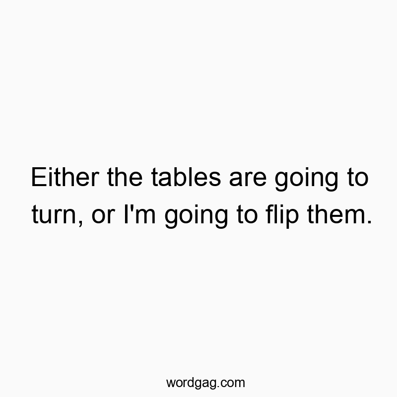 Either the tables are going to turn, or I’m going to flip them.