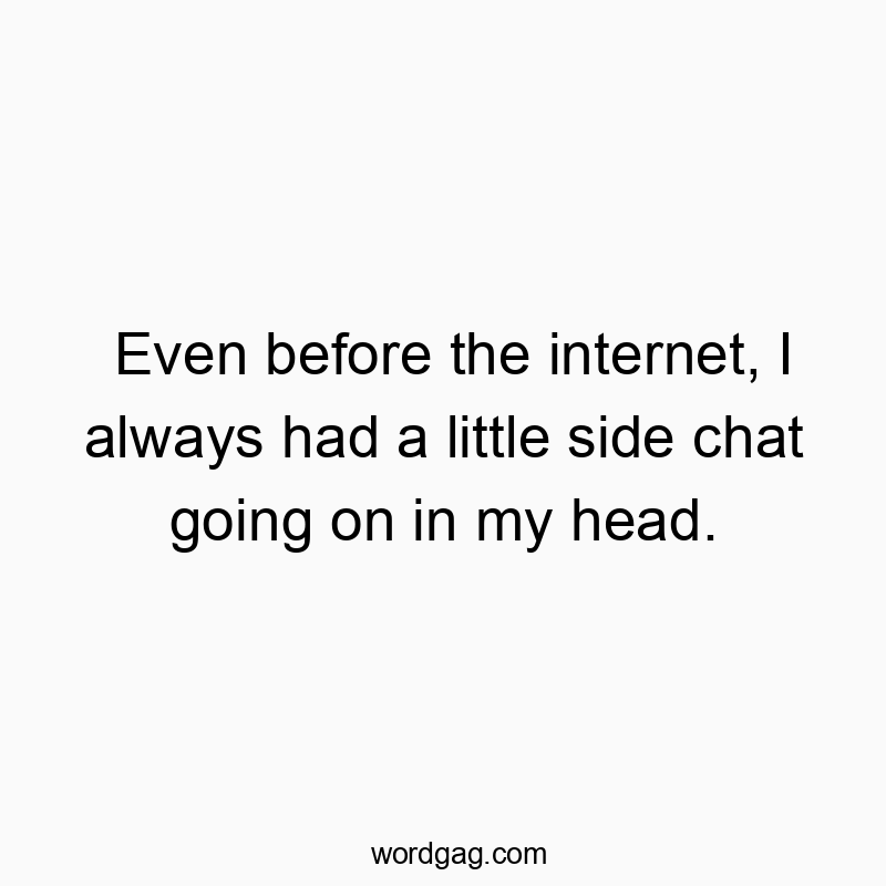 Even before the internet, I always had a little side chat going on in my head.