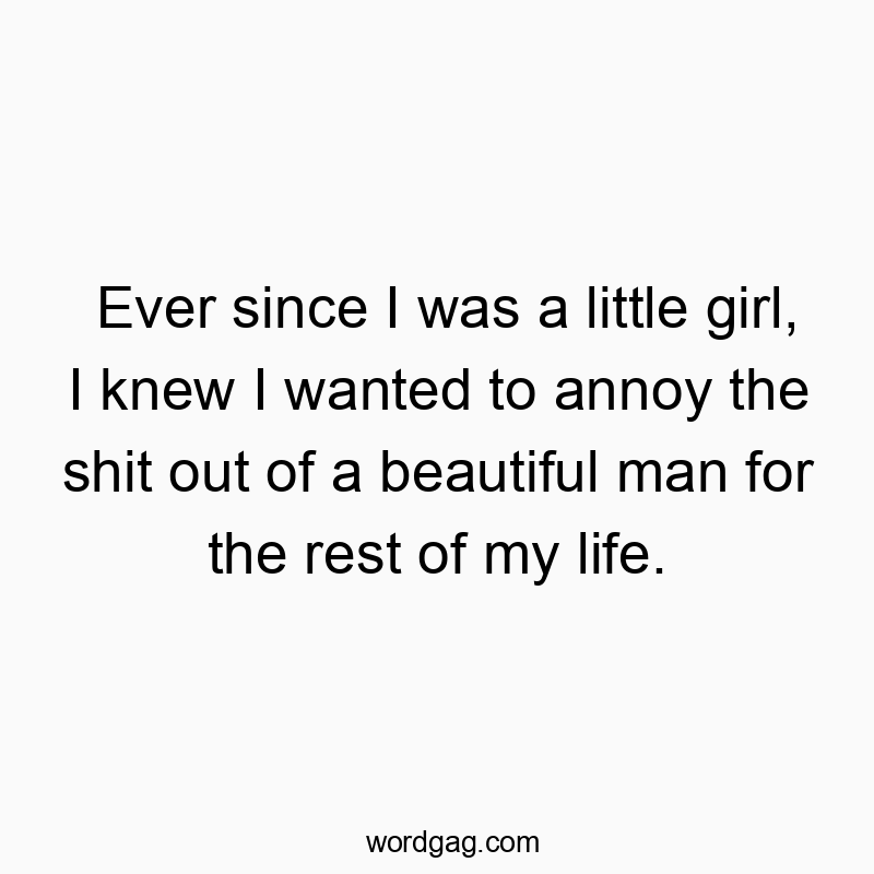Ever since I was a little girl, I knew I wanted to annoy the shit out of a beautiful man for the rest of my life.