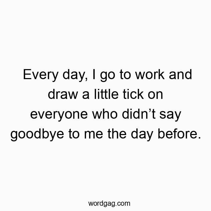 Funny daily routine quotes - Every day, I go to work and draw a little tick on everyone who didnât say goodbye to me the day before.