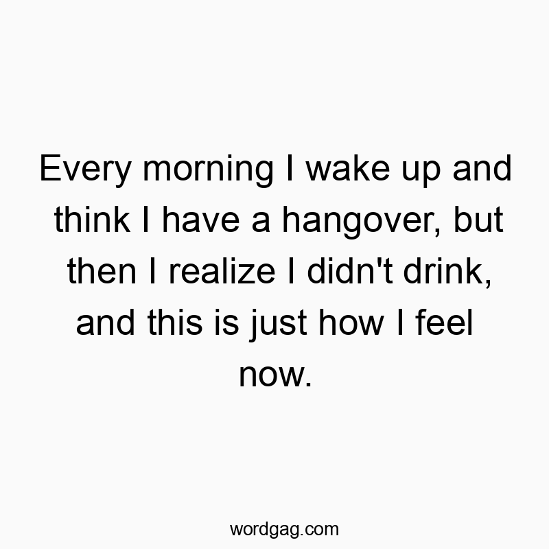 Every morning I wake up and think I have a hangover, but then I realize I didn’t drink, and this is just how I feel now.